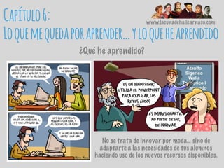 www.lacunadehalicarnaso.com
Capítulo6:
Loquemequedaporaprender…yloqueheaprendido
¿Qué he aprendido?
No se trata de innovar por moda… sino de
adaptarte a las necesidades de tus alumnos
haciendo uso de los nuevos recursos disponibles.
 