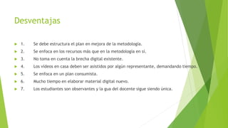 Desventajas
 1. Se debe estructura el plan en mejora de la metodología.
 2. Se enfoca en los recursos más que en la metodología en sí.
 3. No toma en cuenta la brecha digital existente.
 4. Los vídeos en casa deben ser asistidos por algún representante, demandando tiempo.
 5. Se enfoca en un plan consumista.
 6. Mucho tiempo en elaborar material digital nuevo.
 7. Los estudiantes son observantes y la gua del docente sigue siendo única.
 