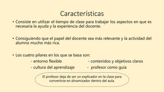 Características
• Consiste en utilizar el tiempo de clase para trabajar los aspectos en que es
necesaria la ayuda y la experiencia del docente.
• Consiguiendo que el papel del docente sea más relevante y la actividad del
alumno mucho más rica.
• Los cuatro pilares en los que se basa son:
- entorno flexible - contenidos y objetivos claros
- cultura del aprendizaje - profesor como guía
El profesor deja de ser un explicador en la clase para
convertirse en dinamizador dentro del aula.
 