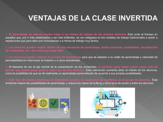 VENTAJAS DE LA CLASE INVERTIDA
1. El aprendizaje se adecua mucho mejor a los ritmos de trabajo de los propios alumnos. Esto evita el fracaso en
aquellos que, por ir más adelantados o ser más brillantes, se ven obligados en los modelos de trabajo tradicionales a asistir a
repeticiones que para ellos son innecesarias o a ritmos de trabajo muy lentos.
2. Los alumnos pueden repetir, dentro de una secuencia de aprendizaje, tantos procesos, actividades, visualización
de contenidos, etc., las veces que haga falta.
3. Los alumnos puedan detener el proceso de aprendizaje para que se adapten a su estilo de aprendizaje y velocidad de
permeabilidad sin interrumpir el maestro u a otros estudiantes.
4. Al liberarse de ser el eje central de la presentación de los contenidos, el profesor gana hasta cuatro veces más de
tiempo que puede pasar junto a cada uno de sus alumnos. Esta interacción aumenta tanto el interés de los alumnos,
como la posibilidad de que se dé realmente un aprendizaje personalizado de acuerdo a sus propias posibilidades.
5. Este tipo de modelo promueve la interacción social y la resolución de conflictos en el grupo de alumnos. Este
ambiente mejora las posibilidades de aprendizaje, y reduce los casos de bullyng y otros tipos de acoso y entre los alumnos.
 