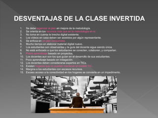 DESVENTAJAS DE LA CLASE INVERTIDA
1. Se debe organizar el plan en mejora de la metodología.
2. Se orienta en los recursos más que en la metodología en sí.
3. No toma en cuenta la brecha digital existente.
4. Los vídeos en casa deben ser asistidos por algún representante.
5. Se enfoca en un plan consumista.
6. Mucho tiempo en elaborar material digital nuevo.
7. Los estudiantes son observantes y la guía del docente sigue siendo única.
8. No está enfocado a que los estudiantes se conecten, colaboren, y compartan.
9. Pobre aprendizaje basado en proyectos.
10. Los docentes aun son los que guían en el desarrollo de sus estudiantes.
11. Poco aprendizaje basado en indagación.
12. Los docentes deben considerarse expertos en TICs.
13. Existen hogares que no pueden mantener el modelo TIC..
14. Margina a los estudiantes con escasos recursos.
15. Escaso acceso a la conectividad en los hogares se convierte en un impedimento.
 