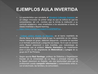 EJEMPLOS AULA INVERTIDA
• La característica que convierte al Shireland Collegiate Academy en
un colegio innovador de primer rango es que se enfoca en que los
conocimientos del L4L -nombre que le brinda la institución a su
currículo académico- sean enseñados a los estudiantes a través de
clases invertidas o flipped learning.
https://www.youtube.com/watch?v=2Z5P80iPVyc
• Colegio público Alcalde de Móstoles, en el barrio madrileño de
Aluche lleva a la práctica todo lo que ha aprendido en los vídeos.
Hacen trabajos en grupo, elaboran esquemas, convierte los apuntes
a un formato audiovisual y pregunta sus dudas. Es lo que se conoce
como flipped classroom o aula invertida, una metodología de
aprendizaje que el profesor Alberto Alamedaha ido implantando
poco a poco en las asignaturas de Matemáticas y Lengua de su
grupo de 5º de Primaria.
• Según apunta Raúl Santiago, profesor de Didáctica y Organización
Escolar en la Universidad de La Rioja y principal impulsor de
la flipped classroom en España, «es una oportunidad para que el
profesorado pueda compartir información y conocimiento entre sí,
con el alumnado, las familias y la comunidad».
 