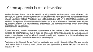 Como aparecio la clase invertida
Muchos factores influenciaron la creación y adopción del modelo de la "clase al revés". Sin
embargo, es posible ubicar su génesis en las experiencias de los profesores Jonathan Bergmann
y Aaron Sams del instituto Woodland Park en Colorado, EE. UU. En el año 2007 descubrieron un
software para grabar presentaciones en Powerpoint y publicaron las lecciones en internet para
aquellos estudiantes que habían faltado a las clases. Las lecciones online se fueron ampliando y
se propagaron rápidamente.
A partir de esto, ambos profesores comenzaron a dar charlas a otros docentes sobre sus
métodos de enseñanza; así que el resto de profesores comenzaron a usar los vídeos online y
vídeos podcasts para enseñar a los alumnos fuera del aula, reservando el tiempo de clase para
ejercicios en grupo y ejercicios de revisión de conceptos.
Recientemente Microsoft PowerPoint ha publicado una versión llamada Office Mix que permite
crear contenidos educativos tales como sesiones grabadas y video exposiciones creando
paquetes Scorm.
 