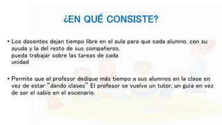¿EN QUÉ CONSISTE?
• Los docentes dejan tiempo libre en el aula para que cada alumno, con su
ayuda y la del resto de sus compañeros,
pueda trabajar sobre las tareas de cada
unidad
• Permite que el profesor dedique más tiempo a sus alumnos en la clase en
vez de estar “dando clases” El profesor se vuelve un tutor, un guía en vez
de ser el sabio en el escenario.
 