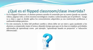 ¿Qué es el flipped classroom/clase invertida?
 En la Flipped Classroom, el alumno primero estudia el contenido por su cuenta (puede ser usando
videos, páginas web, u otros recursos tecnológicos creados o seleccionados por el profesor). Luego
va a clase y aquí es donde aplica los conocimientos adquiridos ya sea resolviendo problemas o
realizando trabajo práctico.
 En este escenario, la labor del profesor cambia y ahora debe ser un tutor y guía ayudando a los
alumnos a comprender mejor el tema y dejando tiempo para que en la clase se empleen actividades
adicionales de aprendizaje como por ejemplo: “aprendizaje basado en proyectos” o “educación
diferenciada”.
 