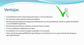 Ventajas
 Los profesores tienen más tiempo para estar 1:1 con sus alumnos.
 Se construye mejor relación alumnos/profesor.
 Permite que los profesores compartan información con otros profesores, alumnos, padres de familia
y la comunidad en general.
 Permite que los alumnos vuelvan a ver las lecciones y temas.
 Crea un ambiente colaborativo en clase.
 Los alumnos no se atrasan aunque no puedan ir a la escuela.
 Pone más de la responsabilidad de aprendizaje en los alumnos a la vez que se les da más ímpetu a
que experimenten.
 