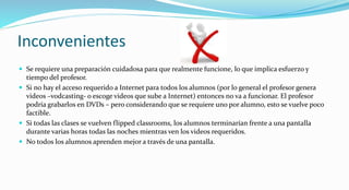 Inconvenientes
 Se requiere una preparación cuidadosa para que realmente funcione, lo que implica esfuerzo y
tiempo del profesor.
 Si no hay el acceso requerido a Internet para todos los alumnos (por lo general el profesor genera
videos –vodcasting- o escoge videos que sube a Internet) entonces no va a funcionar. El profesor
podría grabarlos en DVDs – pero considerando que se requiere uno por alumno, esto se vuelve poco
factible.
 Si todas las clases se vuelven flipped classrooms, los alumnos terminarían frente a una pantalla
durante varias horas todas las noches mientras ven los videos requeridos.
 No todos los alumnos aprenden mejor a través de una pantalla.
 