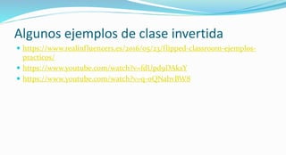 Algunos ejemplos de clase invertida
 https://www.realinfluencers.es/2016/05/23/flipped-classroom-ejemplos-
practicos/
 https://www.youtube.com/watch?v=fdUpd9DAksY
 https://www.youtube.com/watch?v=q-oQNahvBW8
 