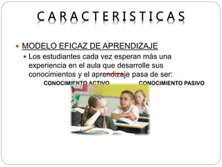  MODELO EFICAZ DE APRENDIZAJE
 Los estudiantes cada vez esperan más una
experiencia en el aula que desarrolle sus
conocimientos y el aprendizaje pasa de ser:
CONOCIMIENTO ACTIVO CONOCIMIENTO PASIVO
 