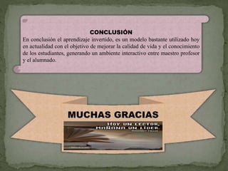 CONCLUSIÓN
En conclusión el aprendizaje invertido, es un modelo bastante utilizado hoy
en actualidad con el objetivo de mejorar la calidad de vida y el conocimiento
de los estudiantes, generando un ambiente interactivo entre maestro profesor
y el alumnado.
MUCHAS GRACIAS
 