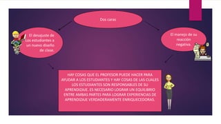 HAY COSAS QUE EL PROFESOR PUEDE HACER PARA
AYUDAR A LOS ESTUDIANTES Y HAY COSAS DE LAS CUALES
LOS ESTUDIANTES SON RESPONSABLES DE SU
APRENDIZAJE. ES NECESARIO LOGRAR UN EQUILIBRIO
ENTRE AMBAS PARTES PARA LOGRAR EXPERIENCIAS DE
APRENDIZAJE VERDADERAMENTE ENRIQUECEDORAS.
El desajuste de
Los estudiantes a
un nuevo diseño
de clase.
El manejo de su
reacción
negativa.
Dos caras
 