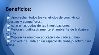 Beneficios: 
Aprovechar todos los veneficios de convivir con 
maestros y compañeros. 
Aclarar las dudas de las investigaciones. 
Mejorar significativamente el ambiente de trabajo en 
el aula 
Mejorar la atención educativa de cada alumno. 
Convertir el aula en un espacio de trabajo activo para 
todos. 
 