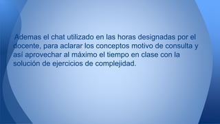 Ademas el chat utilizado en las horas designadas por el 
docente, para aclarar los conceptos motivo de consulta y 
así aprovechar al máximo el tiempo en clase con la 
solución de ejercicios de complejidad. 
 