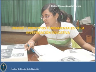 0 UNIDAD I: PRINCIPIOS FUNDAMENTALES DE LA 
INVESTIGACIÓN EDUCATIVA 
Facultad de Ciencias de la Educación 
Dotor: Marcos Zapata Esteves 
 