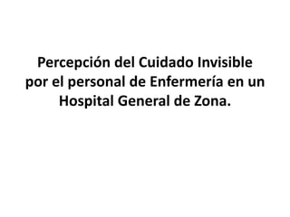 Percepción del Cuidado Invisible
por el personal de Enfermería en un
Hospital General de Zona.
 
