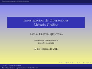 Soluci´on gr´aﬁca de Programaci´on Lineal
Investigacion de Operaciones
M´etodo Gr´aﬁco
Lcda. Clavel Quintana
Universidad Centrocidental
Lisandro Alvarado
19 de febrero de 2011
Lcda. Clavel Quintana
Investigacion de OperacionesM´etodo Gr´aﬁco
 