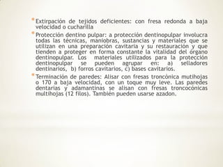*Extirpación de tejidos deficientes: con fresa redonda a baja
velocidad o cucharilla
*Protección dentino pulpar: a protección dentinopulpar involucra
todas las técnicas, maniobras, sustancias y materiales que se
utilizan en una preparación cavitaria y su restauración y que
tienden a proteger en forma constante la vitalidad del órgano
dentinopulpar. Los materiales utilizados para la protección
dentinopulpar se pueden agrupar en: a) selladores
dentinarios, b) forros cavitarios, c) bases cavitarios.
*Terminación de paredes: Alisar con fresas troncònica mutihojas
o 170 a baja velocidad, con un toque muy leve. Las paredes
dentarias y adamantinas se alisan con fresas troncocónicas
multihojas (12 filos). También pueden usarse azadon.
 