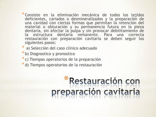 *
*Consiste en la eliminación mecánica de todos los tejidos
deficientes, cariados o desmineralizados y la preparación de
una cavidad con ciertas formas que permitan la retención del
material o obturación y su permanencia futura en la pieza
dentaria, sin afectar la pulpa y sin provocar debilitamiento de
la estructura dentaria remanente. Para una correcta
restauración con preparación cavitaria se deben seguir los
siguientes pasos:
* a) Selección del caso clínico adecuado
*b) Diagnostico y pronostico
*c) Tiempos operatorios de la preparación
*d) Tiempos operatorios de la restauración
 