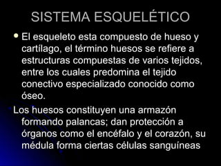 SISTEMA ESQUELÉTICO
 El esqueleto esta compuesto de hueso y
  cartílago, el término huesos se refiere a
  estructuras compuestas de varios tejidos,
  entre los cuales predomina el tejido
  conectivo especializado conocido como
  óseo.
Los huesos constituyen una armazón
  formando palancas; dan protección a
  órganos como el encéfalo y el corazón, su
  médula forma ciertas células sanguíneas
 