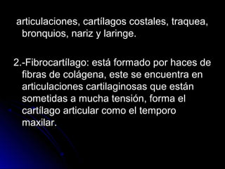 articulaciones, cartílagos costales, traquea,
 bronquios, nariz y laringe.

2.-Fibrocartílago: está formado por haces de
  fibras de colágena, este se encuentra en
  articulaciones cartilaginosas que están
  sometidas a mucha tensión, forma el
  cartílago articular como el temporo
  maxilar.
 