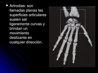  Artrodias: son
  llamadas planas las
  superficies articulares
  suelen ser
  ligeramente curvas y
  brindan un
  movimiento
  deslizante en
  cualquier dirección.
 