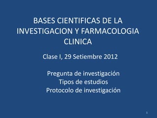 BASES CIENTIFICAS DE LA
INVESTIGACION Y FARMACOLOGIA
            CLINICA
     Clase I, 29 Setiembre 2012

      Pregunta de investigación
          Tipos de estudios
      Protocolo de investigación


                                   1
 