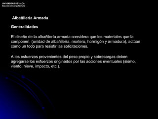 Generalidades Albañilería Armada El diseño de la albañilería armada considera que los materiales que la componen, (unidad de albañilería, mortero, hormigón y armadura), actúan como un todo para resistir las solicitaciones. A los esfuerzos provenientes del peso propio y sobrecargas deben agregarse los esfuerzos originados por las acciones eventuales (sismo, viento, nieve, impacto, etc.). UNIVERSIDAD DE TALCA Escuela de Arquitectura 