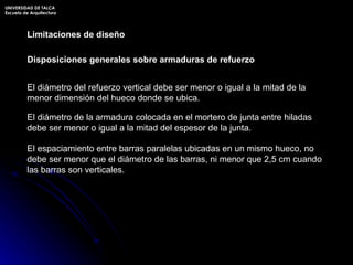 Limitaciones de diseño Disposiciones generales sobre armaduras de refuerzo El diámetro del refuerzo vertical debe ser menor o igual a la mitad de la menor dimensión del hueco donde se ubica. El diámetro de la armadura colocada en el mortero de junta entre hiladas debe ser menor o igual a la mitad del espesor de la junta. El espaciamiento entre barras paralelas ubicadas en un mismo hueco, no debe ser menor que el diámetro de las barras, ni menor que 2,5 cm cuando las barras son verticales. UNIVERSIDAD DE TALCA Escuela de Arquitectura 