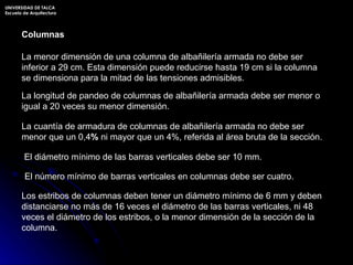 La menor dimensión de una columna de albañilería armada no debe ser inferior a 29 cm. Esta dimensión puede reducirse hasta 19 cm si la columna se dimensiona para la mitad de las tensiones admisibles. La longitud de pandeo de columnas de albañilería armada debe ser menor o igual a 20 veces su menor dimensión. La cuantía de armadura de columnas de albañilería armada no debe ser menor que un 0,4 %  ni mayor que un 4%, referida al área bruta de la sección. El diámetro mínimo de las barras verticales debe ser 10 mm.  El número mínimo de barras verticales en columnas debe ser cuatro. Los estribos de columnas deben tener un diámetro mínimo de 6 mm y deben distanciarse no más de 16 veces el diámetro de las barras verticales, ni 48 veces el diámetro de los estribos, o la menor dimensión de la sección de la columna. Columnas UNIVERSIDAD DE TALCA Escuela de Arquitectura 