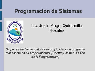 Programación de Sistemas
Lic. José Angel Quintanilla
Rosales
Un programa bien escrito es su propio cielo; un programa
mal escrito es su propio infierno. [Geoffrey James, El Tao
de la Programación]
 