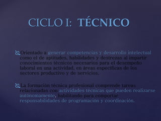 Orientado a generar competencias y desarrollo intelectual
como el de aptitudes, habilidades y destrezas al impartir
conocimientos técnicos necesarios para el desempeño
laboral en una actividad, en áreas específicas de los
sectores productivo y de servicios.
La formación técnica profesional comprende tareas
relacionadas con actividades técnicas que pueden realizarse
autónomamente, habilitando para comportar
responsabilidades de programación y coordinación.
CICLO I: TÉCNICO
 