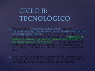  Ofrecerá una formación básica común, que se
fundamente y apropie de los conocimientos científicos y
la comprensión teórica para la formación de un
pensamiento innovador e inteligente, con capacidad de
diseñar, construir, ejecutar, controlar, transformar y
operar los medios y procesos que han de favorecer la
acción del hombre en la solución de problemas que
demandan los sectores productivos y de servicios del
país.
 La formación tecnológica comprende el desarrollo de
responsabilidades de concepción, dirección y gestión de
conformidad con la especificidad del programa.
CICLO II:
TECNOLÓGICO
 