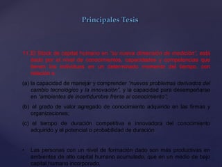Principales Tesis
11.El Stock de capital humano en “su nueva dimensión de medición”, está
dado por el nivel de conocimientos, capacidades y competencias que
tienen los individuos en un determinado momento del tiempo, con
relación a
(a) la capacidad de manejar y comprender “nuevos problemas derivados del
cambio tecnológico y la innovación”, y la capacidad para desempeñarse
en “ambientes de incertidumbre frente al conocimiento”;
(b) el grado de valor agregado de conocimiento adquirido en las firmas y
organizaciones;
(c) el tiempo de duración competitiva e innovadora del conocimiento
adquirido y el potencial o probabilidad de duración
• Las personas con un nivel de formación dado son más productivas en
ambientes de alto capital humano acumulado, que en un medio de bajo
capital humano incorporado.
 