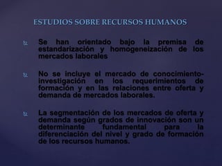  Se han orientado bajo la premisa de
estandarización y homogeneización de los
mercados laborales
 No se incluye el mercado de conocimiento-
investigación en los requerimientos de
formación y en las relaciones entre oferta y
demanda de mercados laborales.
 La segmentación de los mercados de oferta y
demanda según grados de innovación son un
determinante fundamental para la
diferenciación del nivel y grado de formación
de los recursos humanos.
ESTUDIOS SOBRE RECURSOS HUMANOS
 