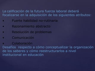 La calificación de la futura fuerza laboral deberá
focalizarse en la adquisición de los siguientes atributos:
• Fuerte habilidad no-rutinaria
• Razonamiento abstracto
• Resolución de problemas
• Comunicación
• Colaboración
Desafíos respecto a cómo conceptualizar la organización
de los saberes y cómo reestructurarlos a nivel
institucional en educación
 