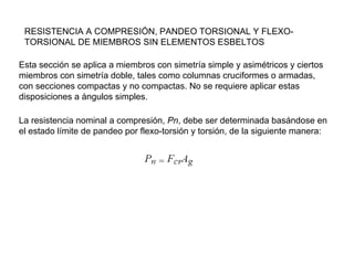 RESISTENCIA A COMPRESIÓN, PANDEO TORSIONAL Y FLEXO-
 TORSIONAL DE MIEMBROS SIN ELEMENTOS ESBELTOS

Esta sección se aplica a miembros con simetría simple y asimétricos y ciertos
miembros con simetría doble, tales como columnas cruciformes o armadas,
con secciones compactas y no compactas. No se requiere aplicar estas
disposiciones a ángulos simples.

La resistencia nominal a compresión, Pn, debe ser determinada basándose en
el estado límite de pandeo por flexo-torsión y torsión, de la siguiente manera:
 