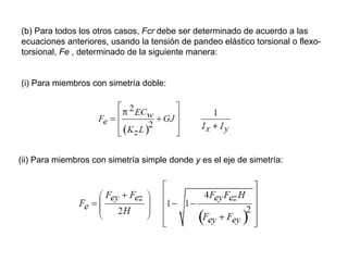 (b) Para todos los otros casos, Fcr debe ser determinado de acuerdo a las
ecuaciones anteriores, usando la tensión de pandeo elástico torsional o flexo-
torsional, Fe , determinado de la siguiente manera:


(i) Para miembros con simetría doble:




(ii) Para miembros con simetría simple donde y es el eje de simetría:
 