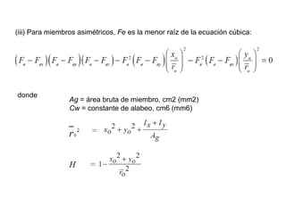 (iii) Para miembros asimétricos, Fe es la menor raíz de la ecuación cúbica:




donde
                 Ag = área bruta de miembro, cm2 (mm2)
                 Cw = constante de alabeo, cm6 (mm6)
 