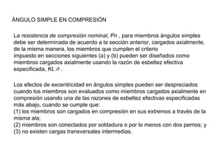ÁNGULO SIMPLE EN COMPRESIÓN

La resistencia de compresión nominal, Pn , para miembros ángulos simples
debe ser determinada de acuerdo a la sección anterior, cargados axialmente,
de la misma manera, los miembros que cumplen el criterio
impuesto en secciones siguientes (a) y (b) pueden ser diseñados como
miembros cargados axialmente usando la razón de esbeltez efectiva
especificada, KL /r .

Los efectos de excentricidad en ángulos simples pueden ser despreciados
cuando los miembros son evaluados como miembros cargados axialmente en
compresión usando una de las razones de esbeltez efectivas especificadas
más abajo, cuando se cumple que:
(1) los miembros son cargados en compresión en sus extremos a través de la
misma ala;
(2) miembros son conectados por soldadura o por lo menos con dos pernos; y
(3) no existen cargas transversales intermedias.
 