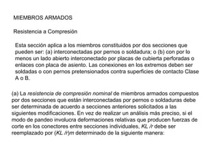 MIEMBROS ARMADOS

Resistencia a Compresión

 Esta sección aplica a los miembros constituidos por dos secciones que
 pueden ser: (a) interconectadas por pernos o soldadura; o (b) con por lo
 menos un lado abierto interconectado por placas de cubierta perforadas o
 enlaces con placa de asiento. Las conexiones en los extremos deben ser
 soldadas o con pernos pretensionados contra superficies de contacto Clase
 A o B.

(a) La resistencia de compresión nominal de miembros armados compuestos
por dos secciones que están interconectadas por pernos o soldaduras debe
ser determinada de acuerdo a secciones anteriores solicitados a las
siguientes modificaciones. En vez de realizar un análisis más preciso, si el
modo de pandeo involucra deformaciones relativas que producen fuerzas de
corte en los conectores entre secciones individuales, KL /r debe ser
reemplazado por (KL /r)m determinado de la siguiente manera:
 
