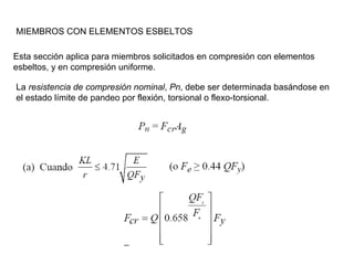 MIEMBROS CON ELEMENTOS ESBELTOS

Esta sección aplica para miembros solicitados en compresión con elementos
esbeltos, y en compresión uniforme.

La resistencia de compresión nominal, Pn, debe ser determinada basándose en
el estado límite de pandeo por flexión, torsional o flexo-torsional.
 
