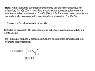 Nota: Para secciones compuestas solamente por elementos esbeltos no
atiesados, Q = Qs (Qa = 1.0) . Para secciones compuestas solamente por
elementos esbeltos atiesados, Q = Qa (Qs = 1.0). Para secciones compuestas
por ambos elementos esbeltos no atiesados y atiesados, Q = Qs Qa .


1. Elementos Esbeltos No Atiesados, Qs

El factor de reducción Qs para elementos esbeltos no atiesados se define a
continuación:

(a) Para alas, ángulos y placas proyectadas de columnas laminadas u otro
miembro en compresión:
 