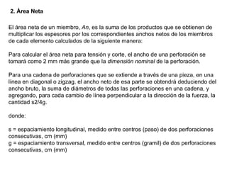 2. Área Neta

El área neta de un miembro, An, es la suma de los productos que se obtienen de
multiplicar los espesores por los correspondientes anchos netos de los miembros
de cada elemento calculados de la siguiente manera:

Para calcular el área neta para tensión y corte, el ancho de una perforación se
tomará como 2 mm más grande que la dimensión nominal de la perforación.

Para una cadena de perforaciones que se extiende a través de una pieza, en una
línea en diagonal o zigzag, el ancho neto de esa parte se obtendrá deduciendo del
ancho bruto, la suma de diámetros de todas las perforaciones en una cadena, y
agregando, para cada cambio de línea perpendicular a la dirección de la fuerza, la
cantidad s2/4g.

donde:

s = espaciamiento longitudinal, medido entre centros (paso) de dos perforaciones
consecutivas, cm (mm)
g = espaciamiento transversal, medido entre centros (gramil) de dos perforaciones
consecutivas, cm (mm)
 