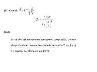 donde


        b = ancho del elemento no atiesado en compresión, cm (mm)

        d = profundidad nominal completa de la sección T, cm (mm)

        t = espesor del elemento, cm (mm)
 
