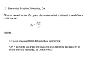 2. Elementos Esbeltos Atiesados, Qa

El factor de reducción, Qa , para elementos esbeltos atiesados se define a
continuación:




donde


    A = área seccional total del miembro, cm2 (mm2)

    Aeff = suma de las áreas efectivas de las secciones basadas en el
    ancho efectivo reducido, be , cm2 (mm2)
 