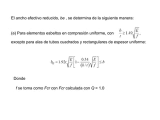 El ancho efectivo reducido, be , se determina de la siguiente manera:


(a) Para elementos esbeltos en compresión uniforme, con

excepto para alas de tubos cuadrados y rectangulares de espesor uniforme:




 Donde

  f se toma como Fcr con Fcr calculada con Q = 1.0
 