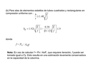 (b) Para alas de elementos esbeltos de tubos cuadrados y rectangulares en
compresión uniforme con :




donde




 Nota: En vez de calcular f = Pn / Aeff , que requiere iteración, f puede ser
 tomada igual a Fy. Esto resulta en una estimación levemente conservadora
 en la capacidad de la columna.
 