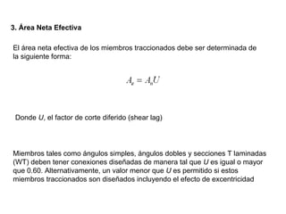 3. Área Neta Efectiva

El área neta efectiva de los miembros traccionados debe ser determinada de
la siguiente forma:




 Donde U, el factor de corte diferido (shear lag)




Miembros tales como ángulos simples, ángulos dobles y secciones T laminadas
(WT) deben tener conexiones diseñadas de manera tal que U es igual o mayor
que 0.60. Alternativamente, un valor menor que U es permitido si estos
miembros traccionados son diseñados incluyendo el efecto de excentricidad
 