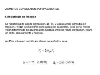 MIEMBROS CONECTADOS POR PASADORES


1. Resistencia en Tracción

La resistencia de diseño en tracción, φt Pn , y la resistencia admisible en
tracción, Pn /Ωt, de miembros conectados por pasadores, debe ser el menor
valor determinado de acuerdo a los estados límite de rotura en tracción, rotura
en corte, aplastamiento y fluencia.


(a) Para rotura en tracción en el área neta efectiva será:
 