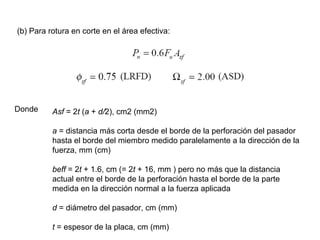 (b) Para rotura en corte en el área efectiva:




Donde     Asf = 2t (a + d/2), cm2 (mm2)

          a = distancia más corta desde el borde de la perforación del pasador
          hasta el borde del miembro medido paralelamente a la dirección de la
          fuerza, mm (cm)

          beff = 2t + 1.6, cm (= 2t + 16, mm ) pero no más que la distancia
          actual entre el borde de la perforación hasta el borde de la parte
          medida en la dirección normal a la fuerza aplicada

          d = diámetro del pasador, cm (mm)

          t = espesor de la placa, cm (mm)
 